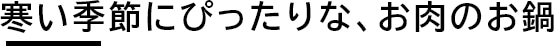 寒い季節にぴったりな、お肉のお鍋