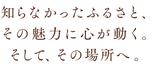 知らなかったふるさと、その魅力に心が動く。そして、その場所へ。
